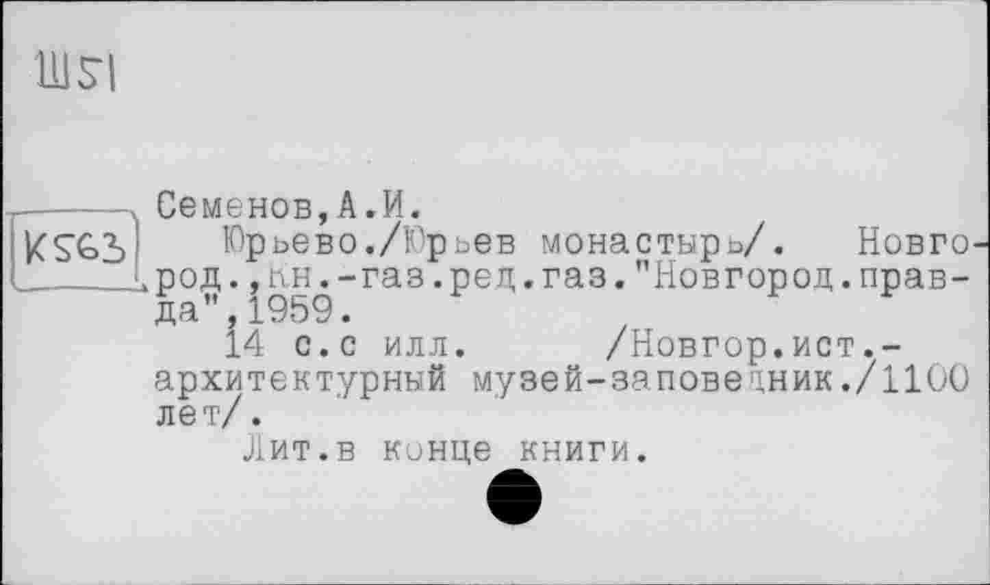 ﻿UJSI
—-- --- Семенов, A-И.
îKS&b	Юрьево./Юрьев монастырь/. Новго
і __ лрод.,лн.-газ.рец.газ."Новгород.прав-
да ”,1959.
14 с.с илл. /Новгор.ист.-архитектурный музей-заповецник./1100 лет/.
Лит.в кинце книги.